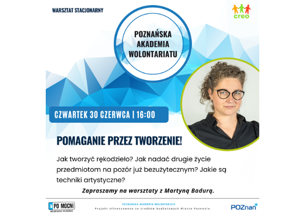 Plakat poznańskiej akademii wolontariatu. Po środku napis Pomaganie przez tworzeni! Jak tworzyć rękodzieło? Jak nadać drugie życie przedmiotom na pozór już bezużytecznym? Jakie są techniki artystyczne? Zapraszamy na warsztaty z Martyną Badurą. Pod spodem logo Pomocni Poznań, Urzędu Miasta Poznania i informacja o sfinansowaniu ze środków budżetowych Miasta Poznania. U góry z prawej strony logo CREO. Pod spodem zdjęcie prelegentki.