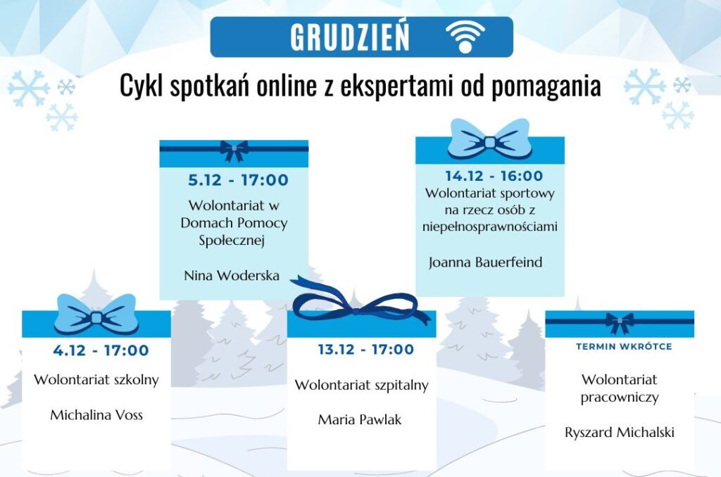 Cykl spotkań z ekspertami od pomagania:
4.12 o 17:00 Wolontariat szkolny
5.12 o 17:00 Wolontariat w DPS
13.12 o 17:00 Wolontariat szpitalny
14.12 o 16:00 Wolontariat w sporcie ozN
termin wkrótce - wolontariat pracowniczy