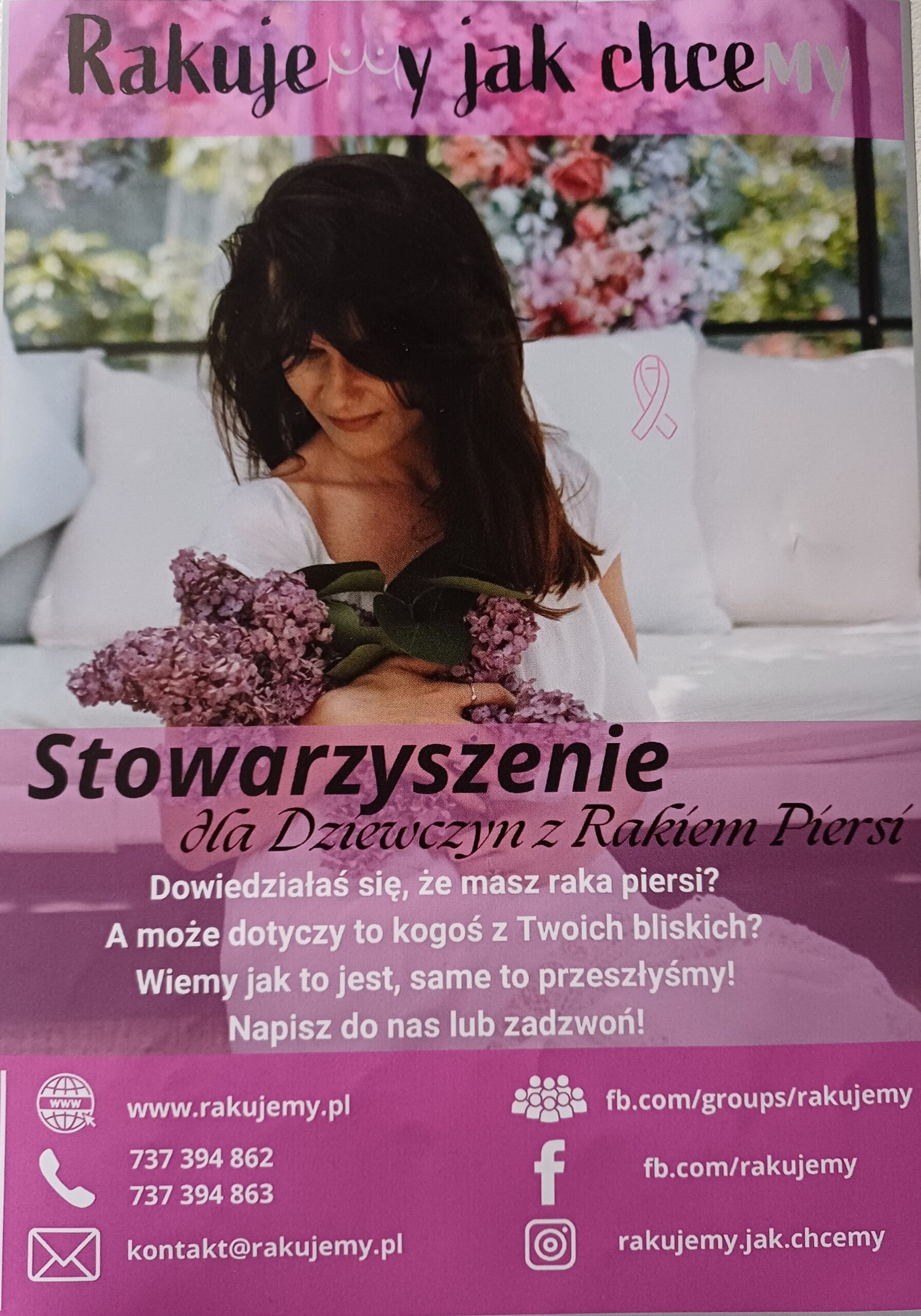 Grafika organizacji Rakujemy jak chcemy. W tle kobieta w salonie. Za oknem kwitnące drzewa. Kobieta siedzi na dywanie. Ma białą suknie. W rękach trzyma fioletowe kwiaty bzu. Obok niej na grafice bardzo mała wstążka. Ma różowy kontur. W środku jest biała. Na samej górze grafiki na przezroczystym różowym tle nazwa organizacji. Zamiast litery m w słowie rakujemy klatka piersiowa kobiety. W słowie chcemy litery my zaznaczone na biało. U dołu grafiki na różowym tle napisy. Stowarzyszenie dla Dziewczyn z Rakiem Piersi. Dowiedziałaś się, że masz raka piersi? A może dotyczy to kogoś z Twoich bliskich? Wiemy jak to jest, same to przeszłyśmy! Napisz do nas lub zadzwoń! www.rakujemy.pl 737394862 737394863 kontakt@rakujemy.pl fb.com/groups/rakujemy fb.com/rakujemy rakujemy.jak.chcemy